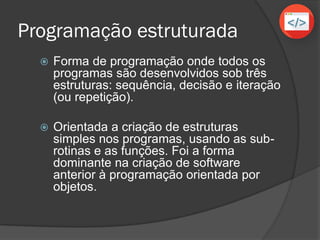 Programação estruturada
 Forma de programação onde todos os
programas são desenvolvidos sob três
estruturas: sequência, decisão e iteração
(ou repetição).
 Orientada a criação de estruturas
simples nos programas, usando as sub-
rotinas e as funções. Foi a forma
dominante na criação de software
anterior à programação orientada por
objetos.
 