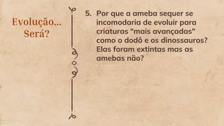 Evolução...
Será?
5. Por que a ameba sequer se
incomodaria de evoluir para
criaturas "mais avançadas"
como o dodô e os dinossauros?
Elas foram extintas mas as
amebas não?
 
