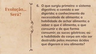 Evolução...
Será?
6. O que surgiu primeiro: o sistema
digestivo; a comida a ser
digerida; o conhecimento da
necessidade de alimento; a
habilidade de achar alimento; o
saber o que é alimento, o que
consumir e de que forma
consumir; os sucos gástricos; ou
a habilidade do corpo em não ser
destruído pelos mesmos ácidos
que digerem o seu alimento?
 
