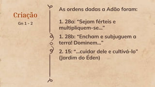 Criação
Gn 1 - 2
As ordens dadas a Adão foram:
1. 28a: “Sejam férteis e
multipliquem-se...”
1. 28b: “Encham e subjuguem a
terra! Dominem...”
2. 15: “...cuidar dele e cultivá-lo”
(Jardim do Éden)
 