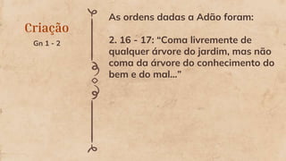 Criação
Gn 1 - 2
As ordens dadas a Adão foram:
2. 16 - 17: “Coma livremente de
qualquer árvore do jardim, mas não
coma da árvore do conhecimento do
bem e do mal...”
 