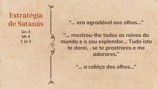 Estratégia
de Satanás
Gn 3
Mt 4
1 Jo 2
“... era agradável aos olhos...”
“... mostrou-lhe todos os reinos do
mundo e o seu esplendor... Tudo isto
te darei, , se te prostrares e me
adorares.”
“... a cobiça dos olhos...”
 