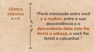 Aliança
Adâmica
Gn 3.15
“Porei inimizade entre você
e a mulher, entre a sua
descendência e o
descendente dela; este lhe
ferirá a cabeça, e você lhe
ferirá o calcanhar.”
 
