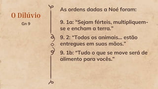 O Dilúvio
Gn 9
As ordens dadas a Noé foram:
9. 1a: “Sejam férteis, multipliquem-
se e encham a terra.”
9. 2: “Todos os animais... estão
entregues em suas mãos.”
9. 1b: “Tudo o que se move será de
alimento para vocês.”
 