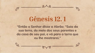 Gênesis 12. 1
“Então o Senhor disse a Abrão: “Saia da
sua terra, do meio dos seus parentes e
da casa de seu pai, e vá para a terra que
eu lhe mostrarei.”
 