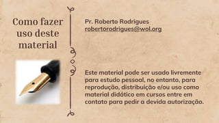 Como fazer
uso deste
material
Pr. Roberto Rodrigues
robertorodrigues@wol.org
Este material pode ser usado livremente
para estudo pessoal, no entanto, para
reprodução, distribuição e/ou uso como
material didático em cursos entre em
contato para pedir a devida autorização.
 