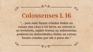 Colossenses 1. 16
“... pois nele foram criadas todas as
coisas nos céus e na terra, as visíveis e
as invisíveis, sejam tronos ou soberanias,
poderes ou autoridades; todas as coisas
foram criadas por ele e para ele.”
 