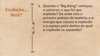 Evolução...
Será?
1. Quando o "Big Bang" começou
o universo, o que foi que
explodiu? De onde veio o
primeiro pedaço de matéria, e a
energia que causou a explosão
e o espaço para dentro do qual
a explosão se expandiu?
 