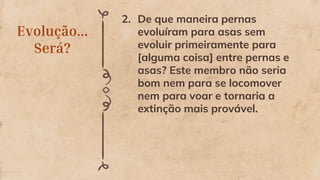 Evolução...
Será?
2. De que maneira pernas
evoluíram para asas sem
evoluir primeiramente para
[alguma coisa] entre pernas e
asas? Este membro não seria
bom nem para se locomover
nem para voar e tornaria a
extinção mais provável.
 