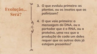 Evolução...
Será?
3. O que evoluiu primeiro: as
plantas, ou os insetos que as
polinizam?
4. O que veio primeiro: a
mensagem do DNA, ou o
portador que é o RNA, ou a
proteína, uma vez que a
produção de cada um deles
requer que os outros dois já
estejam presentes?
 