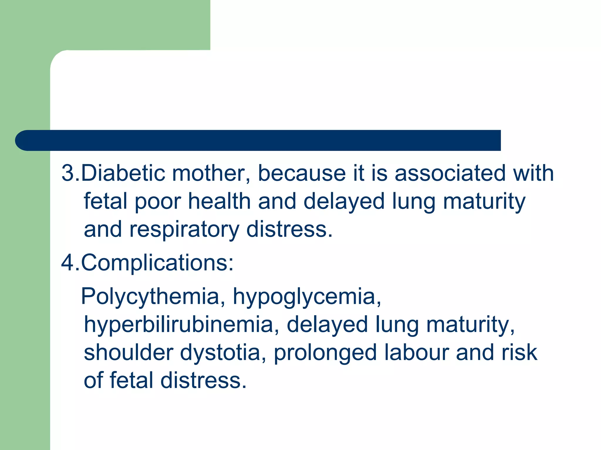 3.Diabetic mother, because it is associated with
fetal poor health and delayed lung maturity
and respiratory distress.
4.Complications:
Polycythemia, hypoglycemia,
hyperbilirubinemia, delayed lung maturity,
shoulder dystotia, prolonged labour and risk
of fetal distress.
 