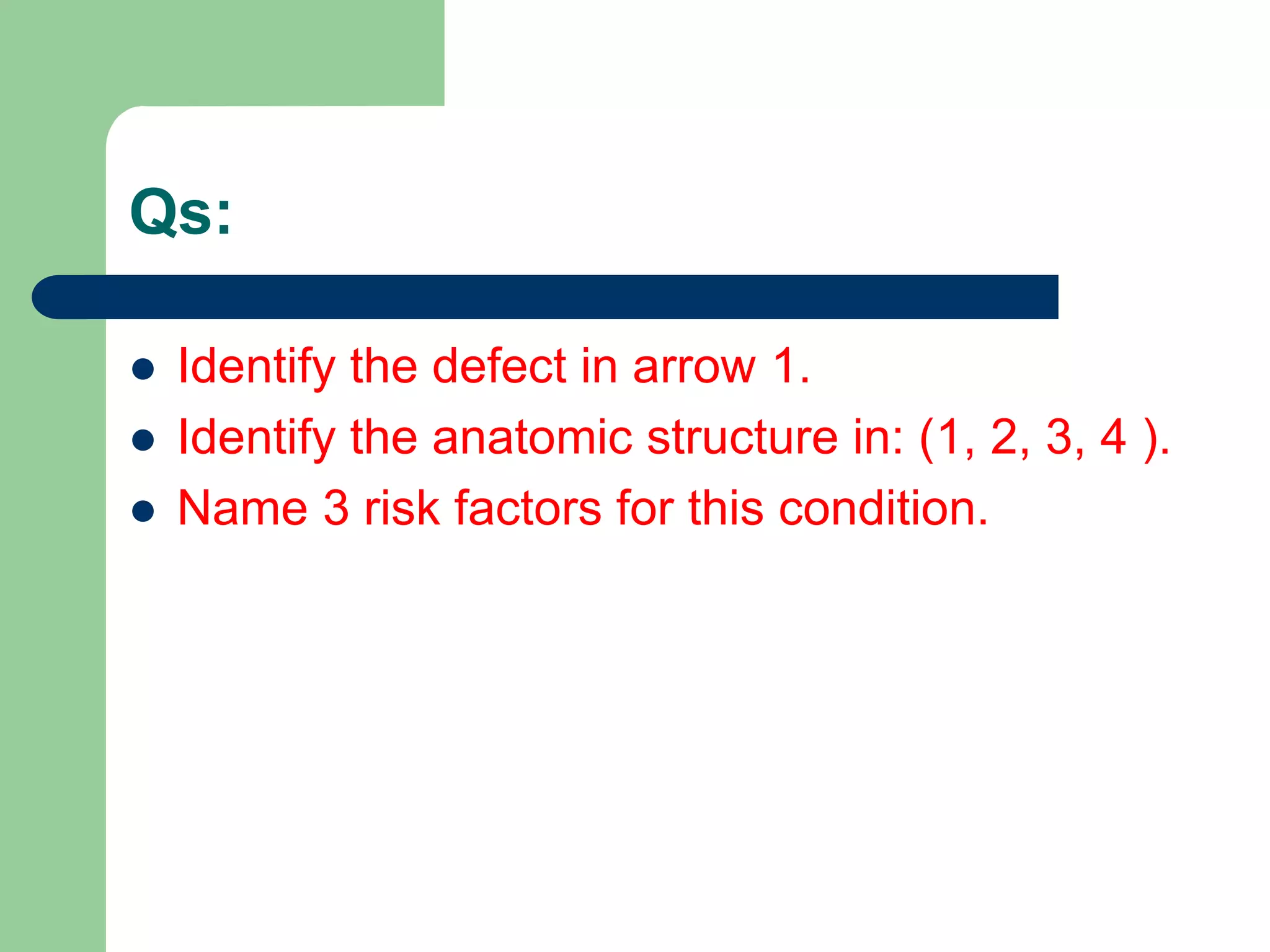 Qs:
 Identify the defect in arrow 1.
 Identify the anatomic structure in: (1, 2, 3, 4 ).
 Name 3 risk factors for this condition.
 