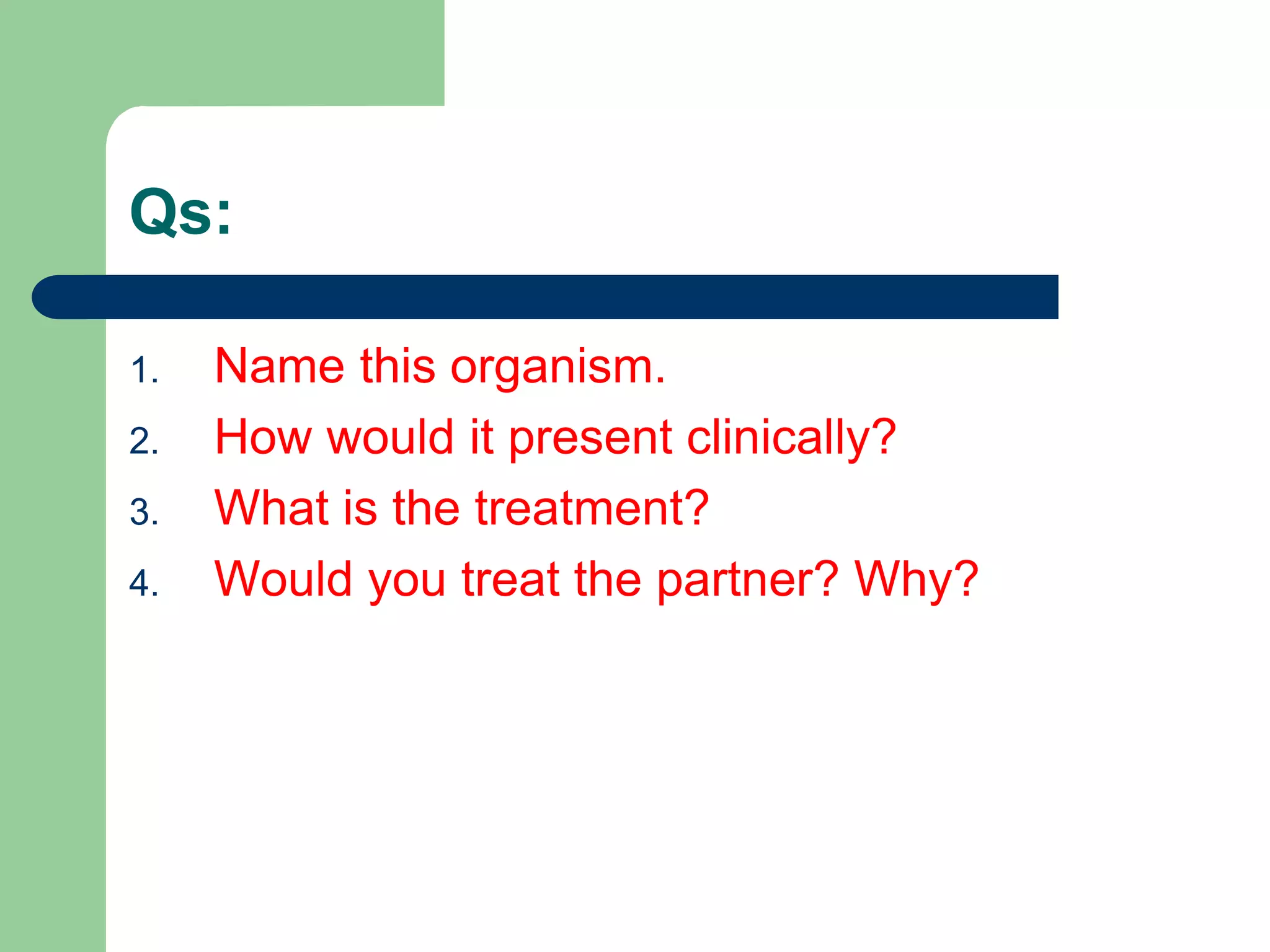 Qs:
1. Name this organism.
2. How would it present clinically?
3. What is the treatment?
4. Would you treat the partner? Why?
 