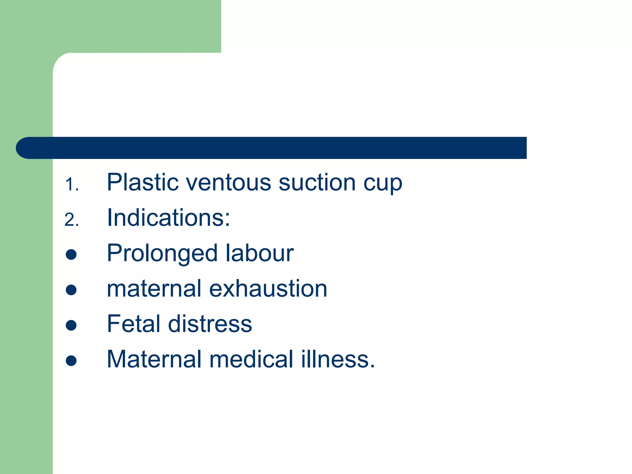 1. Plastic ventous suction cup
2. Indications:
 Prolonged labour
 maternal exhaustion
 Fetal distress
 Maternal medical illness.
 