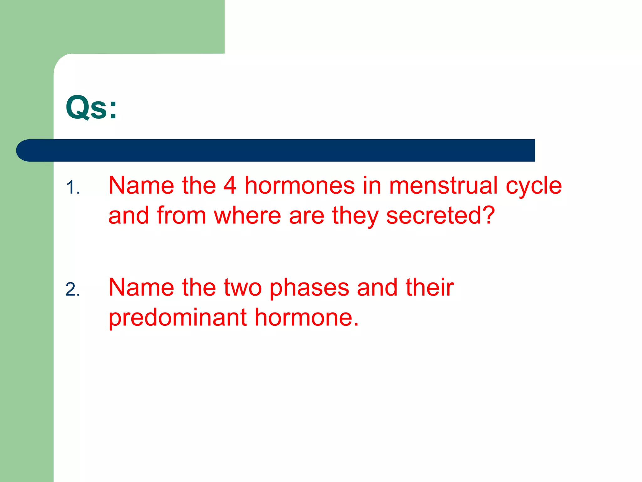 Qs:
1. Name the 4 hormones in menstrual cycle
and from where are they secreted?
2. Name the two phases and their
predominant hormone.
 