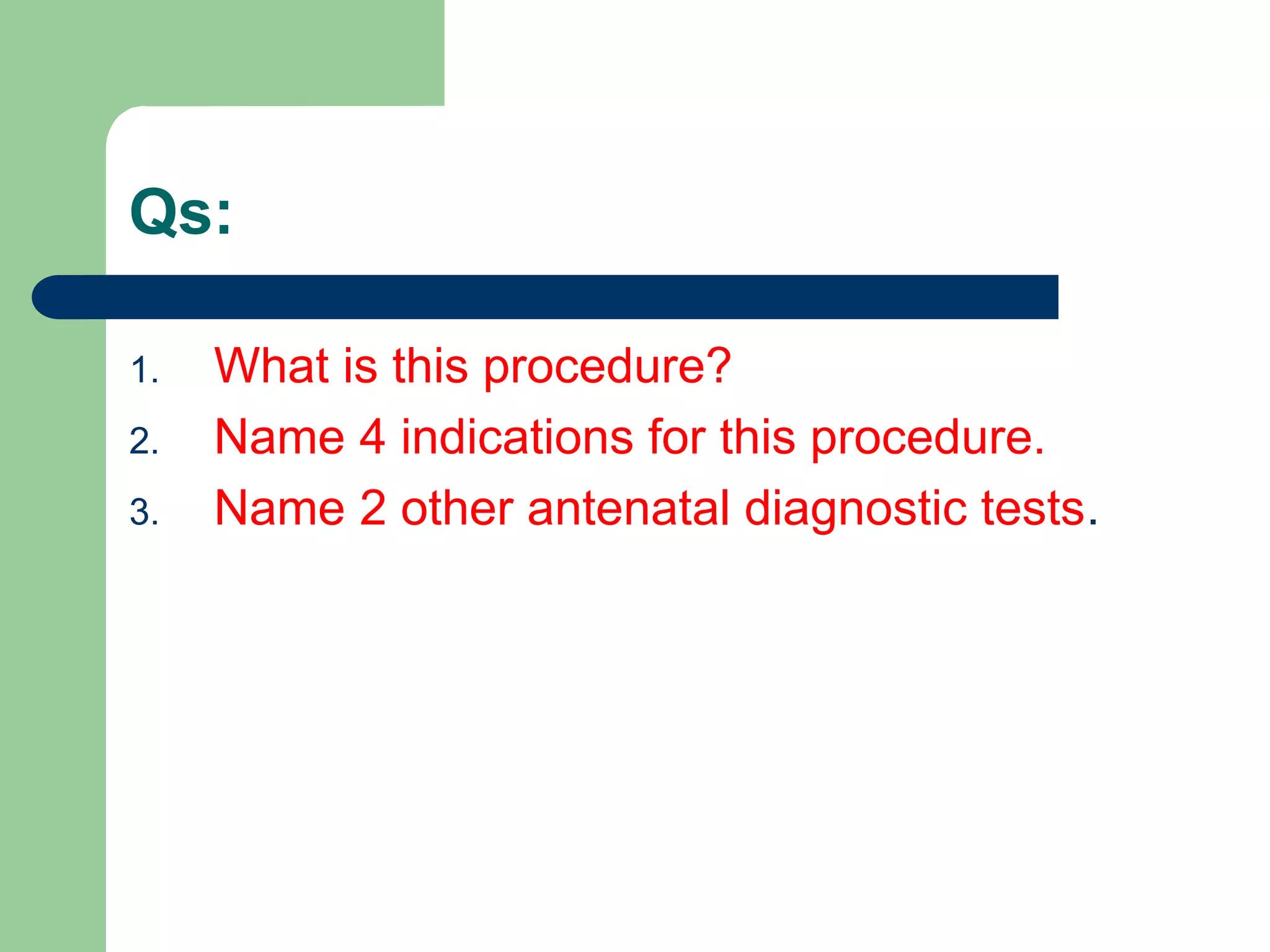 Qs:
1. What is this procedure?
2. Name 4 indications for this procedure.
3. Name 2 other antenatal diagnostic tests.
 