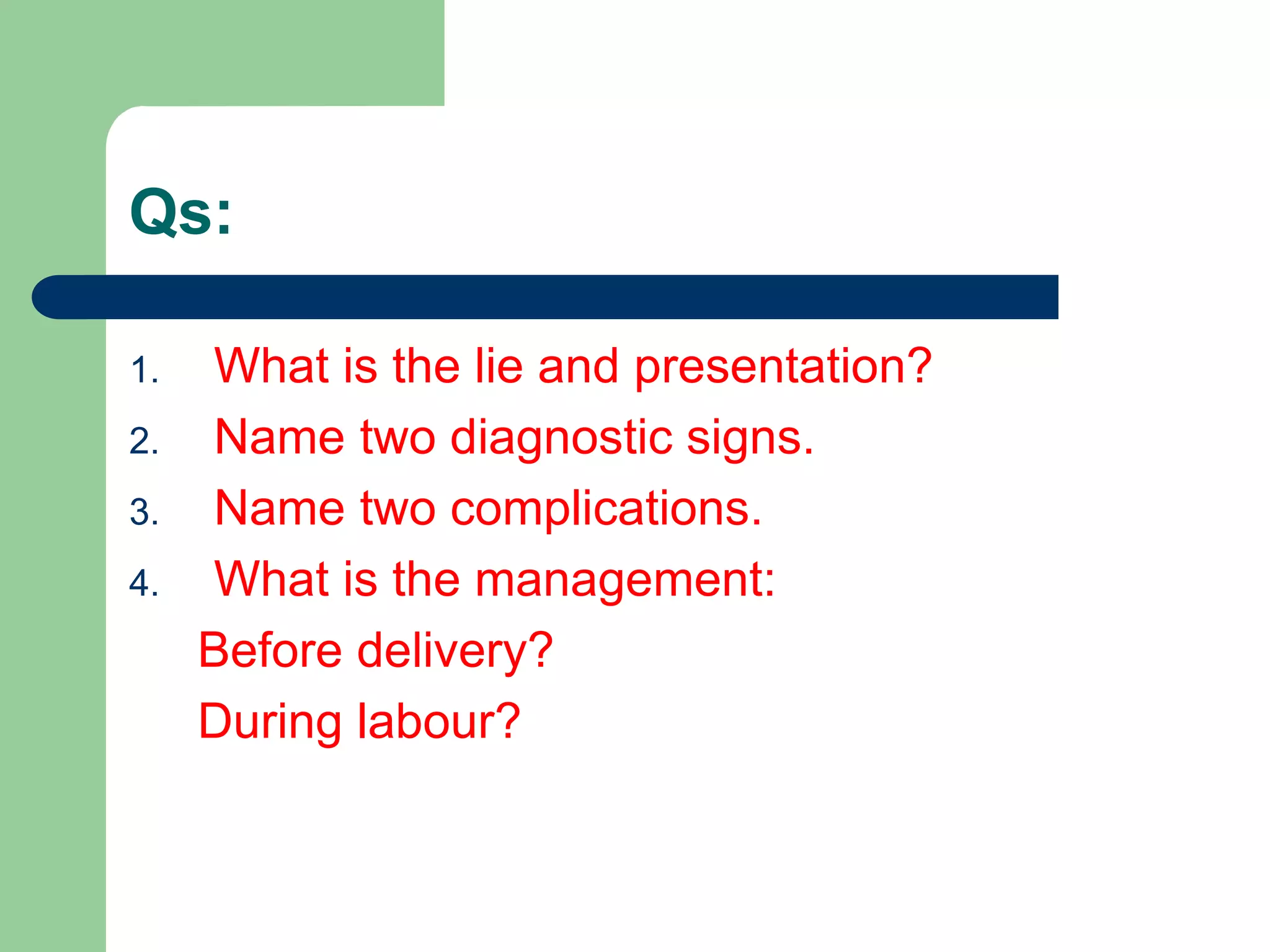 Qs:
1. What is the lie and presentation?
2. Name two diagnostic signs.
3. Name two complications.
4. What is the management:
Before delivery?
During labour?
 
