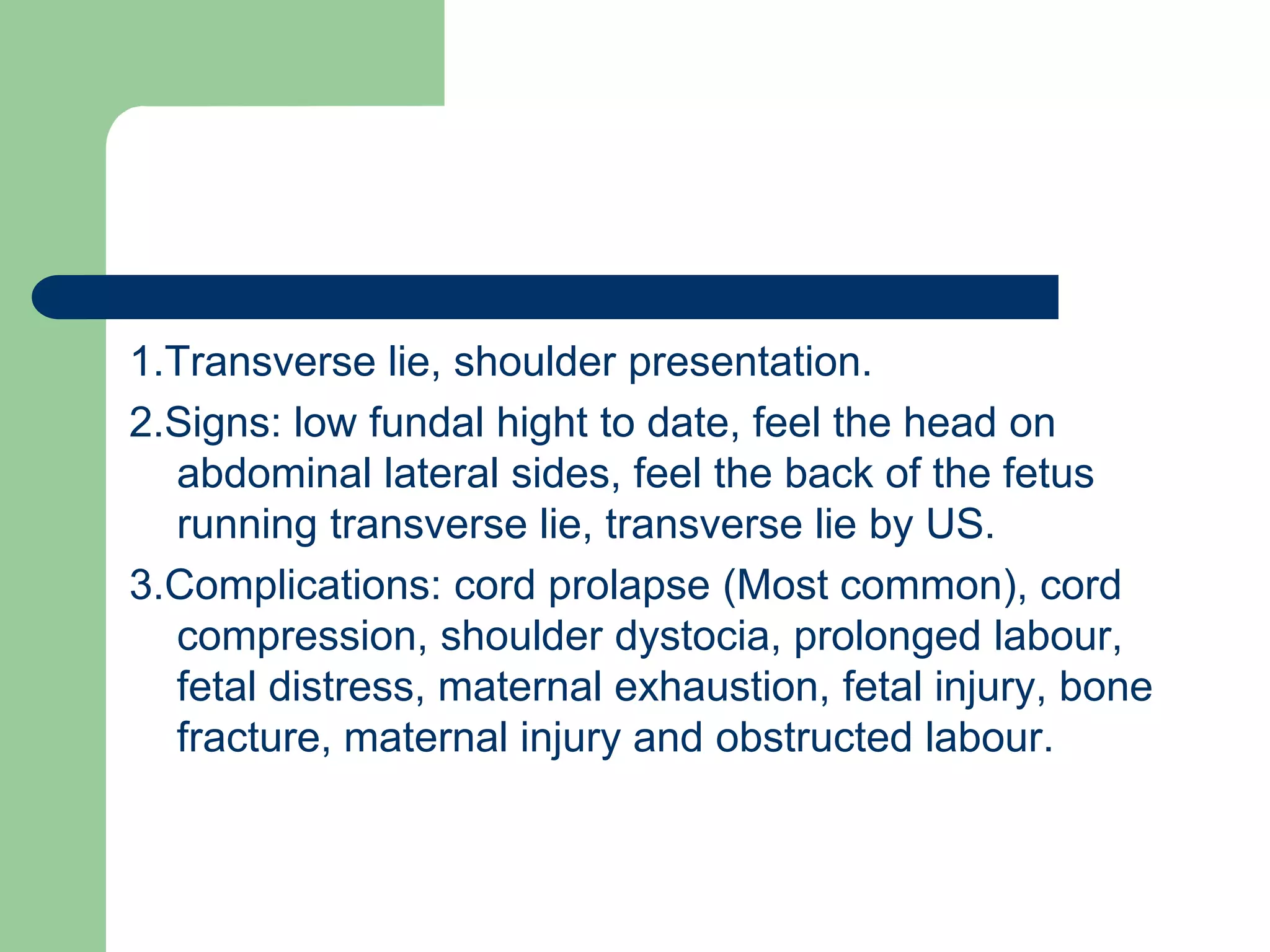 1.Transverse lie, shoulder presentation.
2.Signs: low fundal hight to date, feel the head on
abdominal lateral sides, feel the back of the fetus
running transverse lie, transverse lie by US.
3.Complications: cord prolapse (Most common), cord
compression, shoulder dystocia, prolonged labour,
fetal distress, maternal exhaustion, fetal injury, bone
fracture, maternal injury and obstructed labour.
 