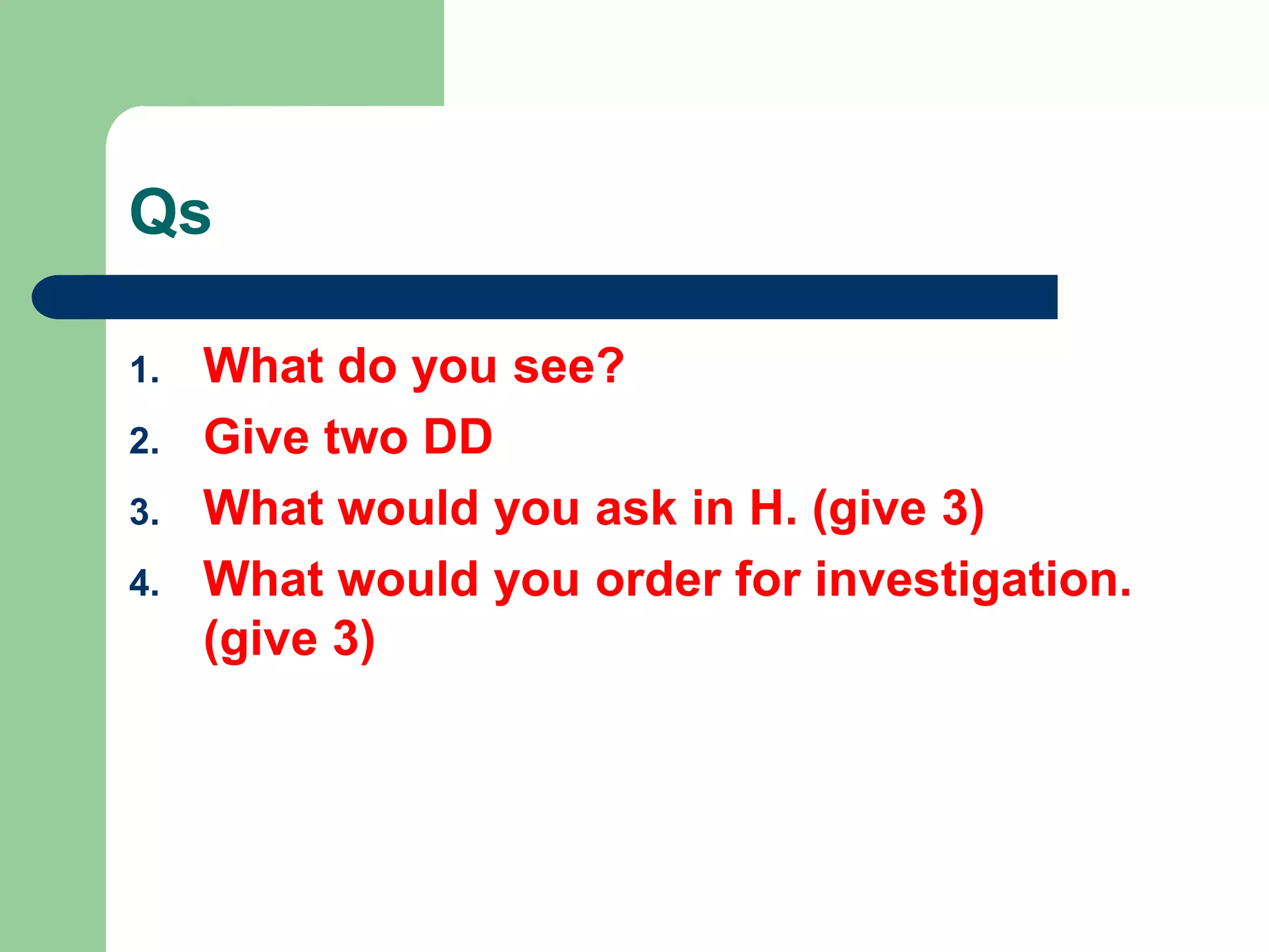 Qs
1. What do you see?
2. Give two DD
3. What would you ask in H. (give 3)
4. What would you order for investigation.
(give 3)
 