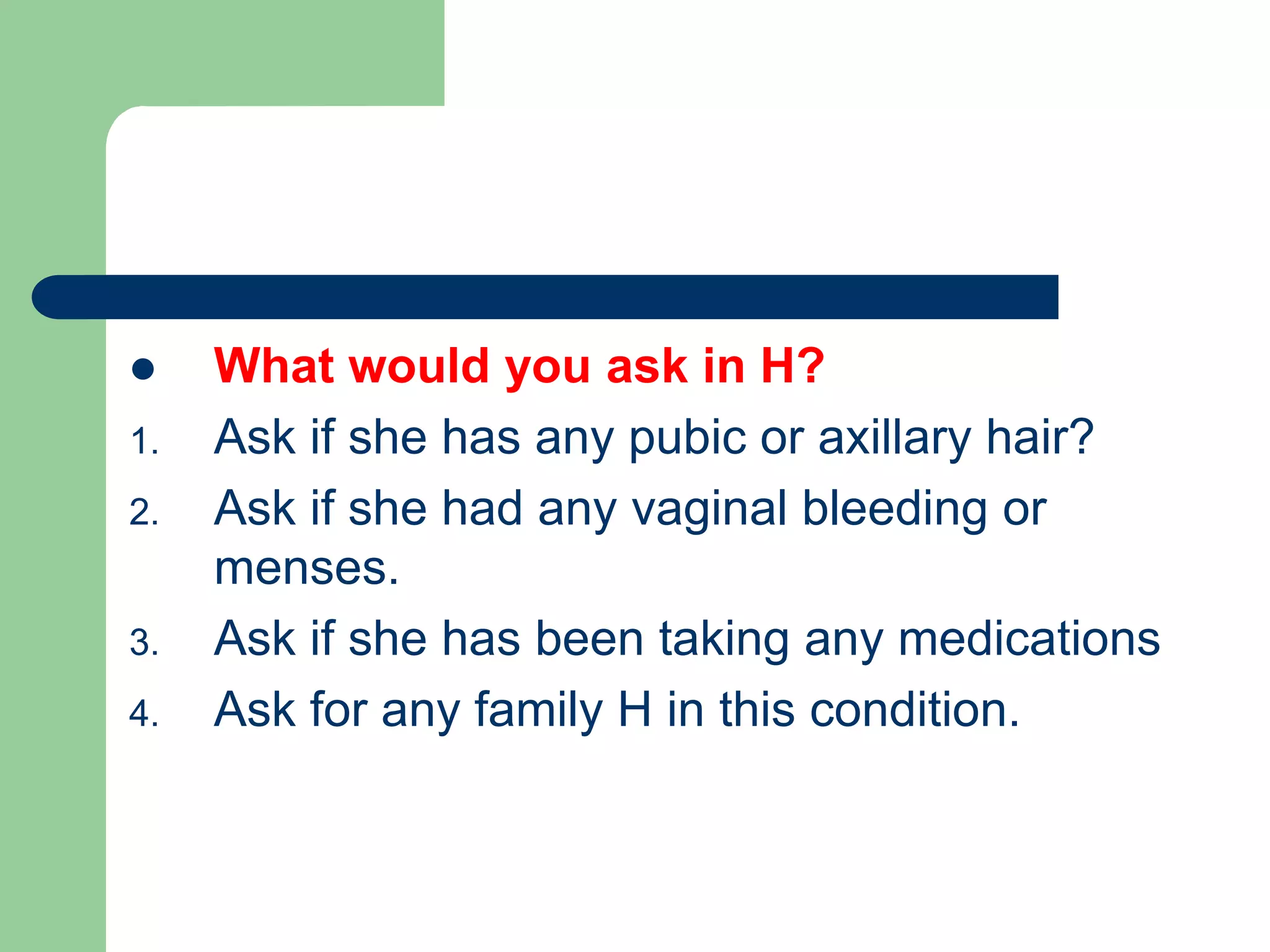  What would you ask in H?
1. Ask if she has any pubic or axillary hair?
2. Ask if she had any vaginal bleeding or
menses.
3. Ask if she has been taking any medications
4. Ask for any family H in this condition.
 