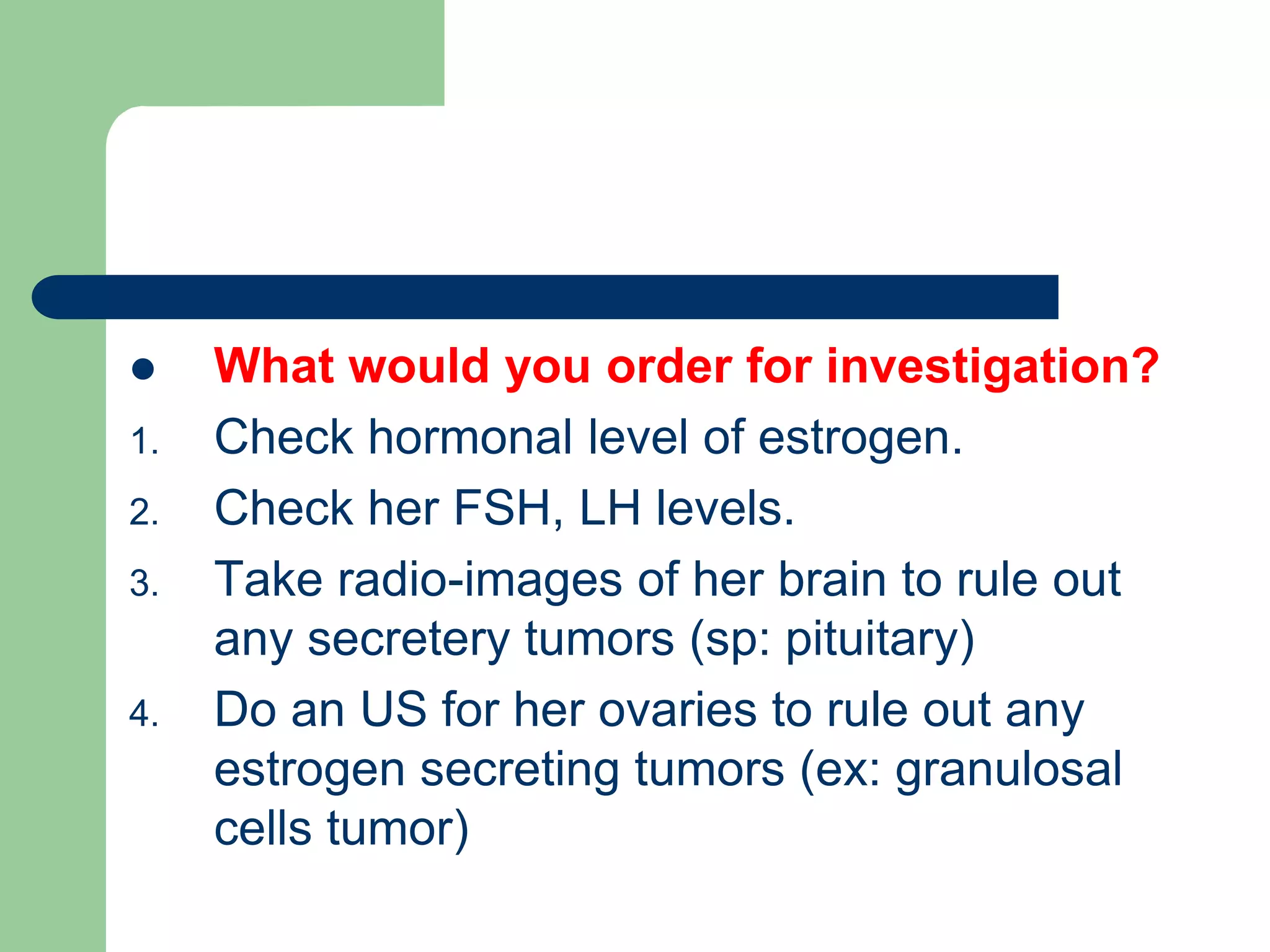  What would you order for investigation?
1. Check hormonal level of estrogen.
2. Check her FSH, LH levels.
3. Take radio-images of her brain to rule out
any secretery tumors (sp: pituitary)
4. Do an US for her ovaries to rule out any
estrogen secreting tumors (ex: granulosal
cells tumor)
 