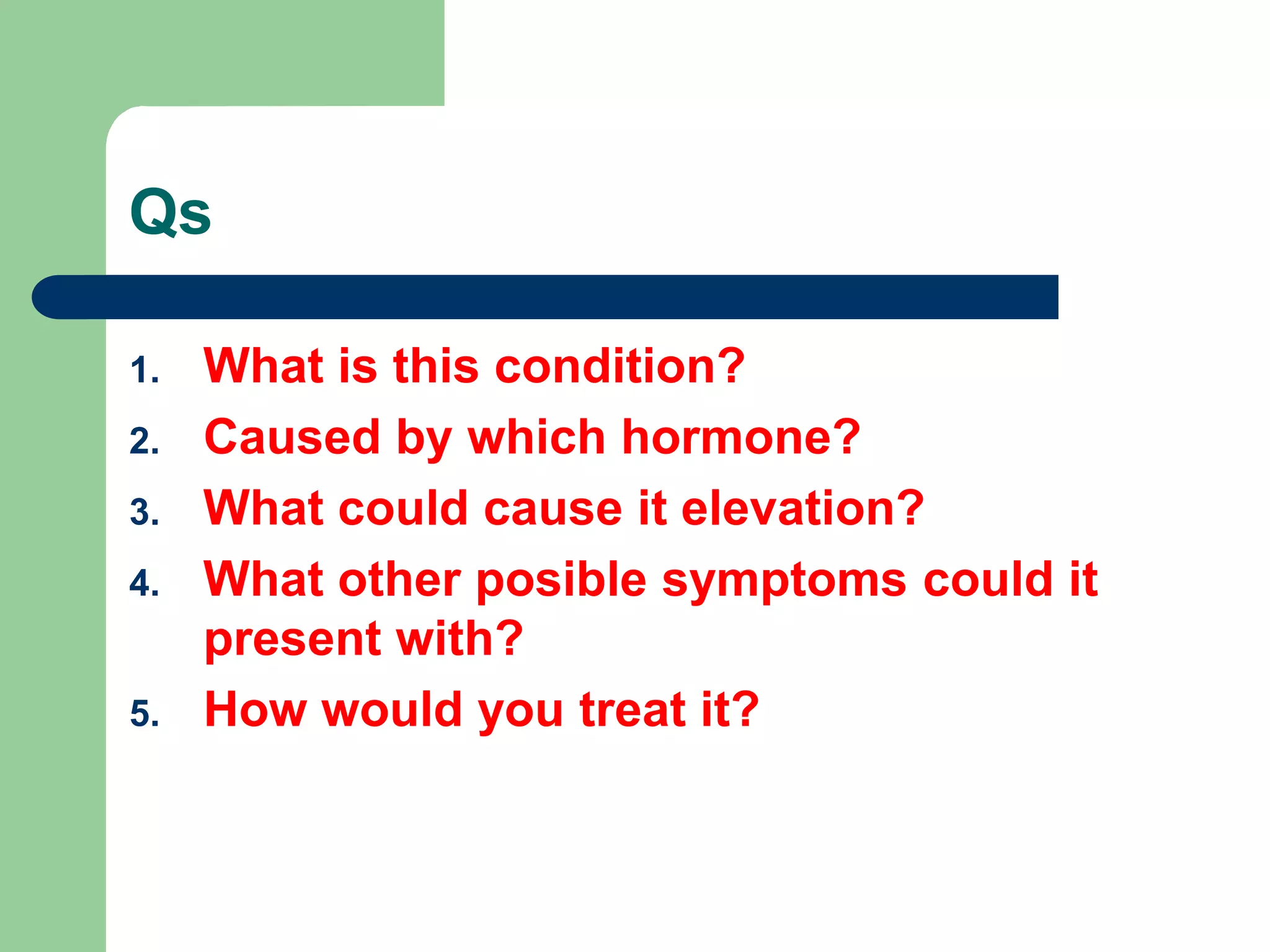 Qs
1. What is this condition?
2. Caused by which hormone?
3. What could cause it elevation?
4. What other posible symptoms could it
present with?
5. How would you treat it?
 