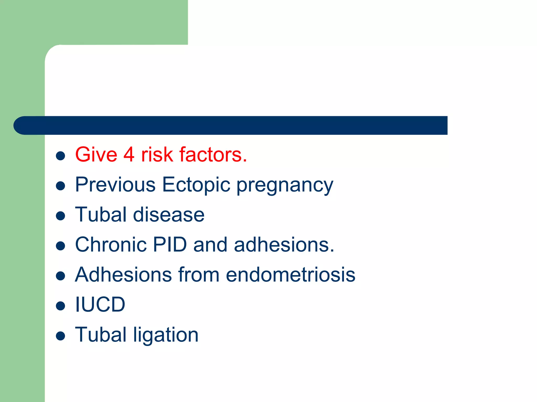  Give 4 risk factors.
 Previous Ectopic pregnancy
 Tubal disease
 Chronic PID and adhesions.
 Adhesions from endometriosis
 IUCD
 Tubal ligation
 