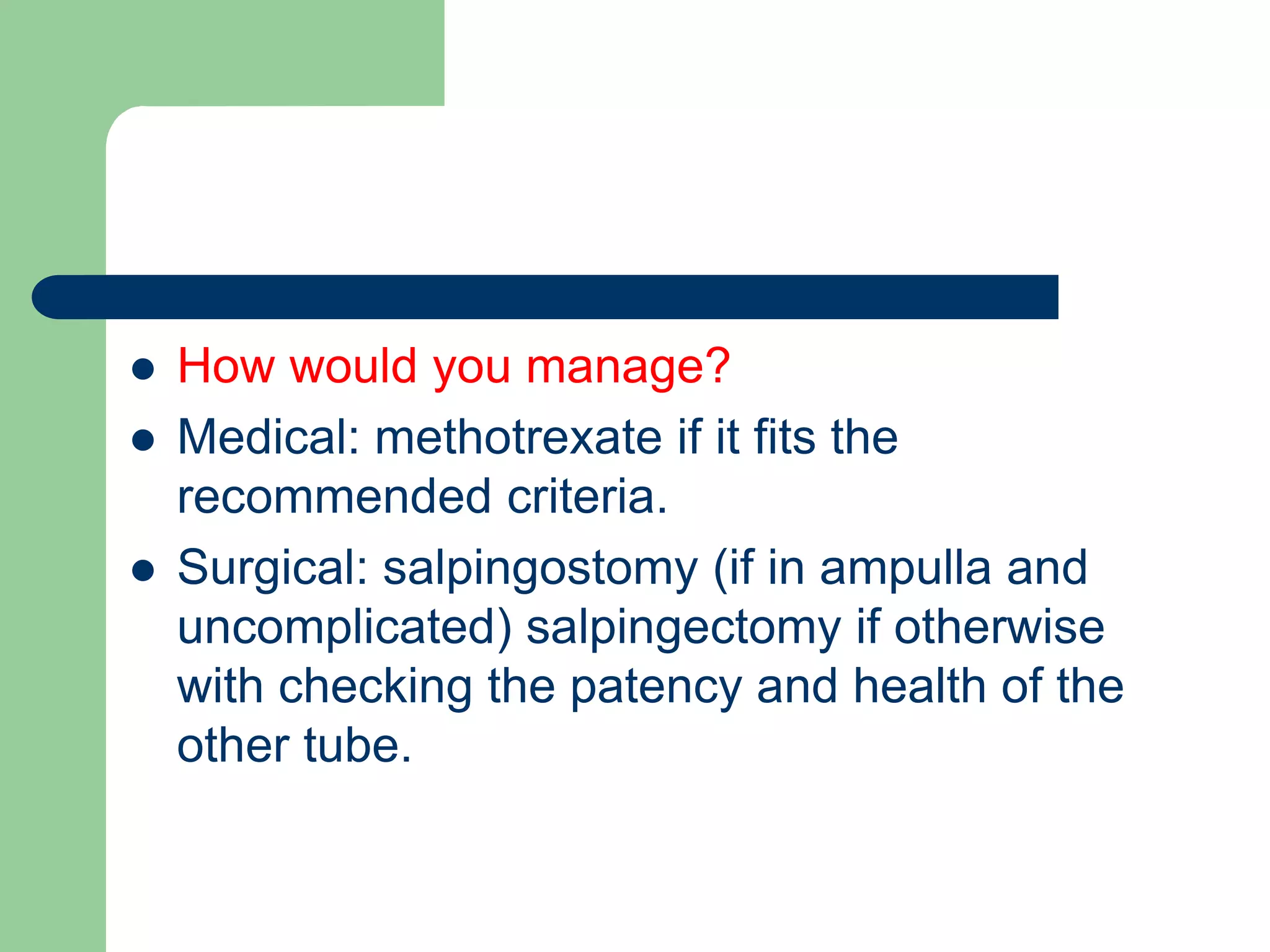  How would you manage?
 Medical: methotrexate if it fits the
recommended criteria.
 Surgical: salpingostomy (if in ampulla and
uncomplicated) salpingectomy if otherwise
with checking the patency and health of the
other tube.
 