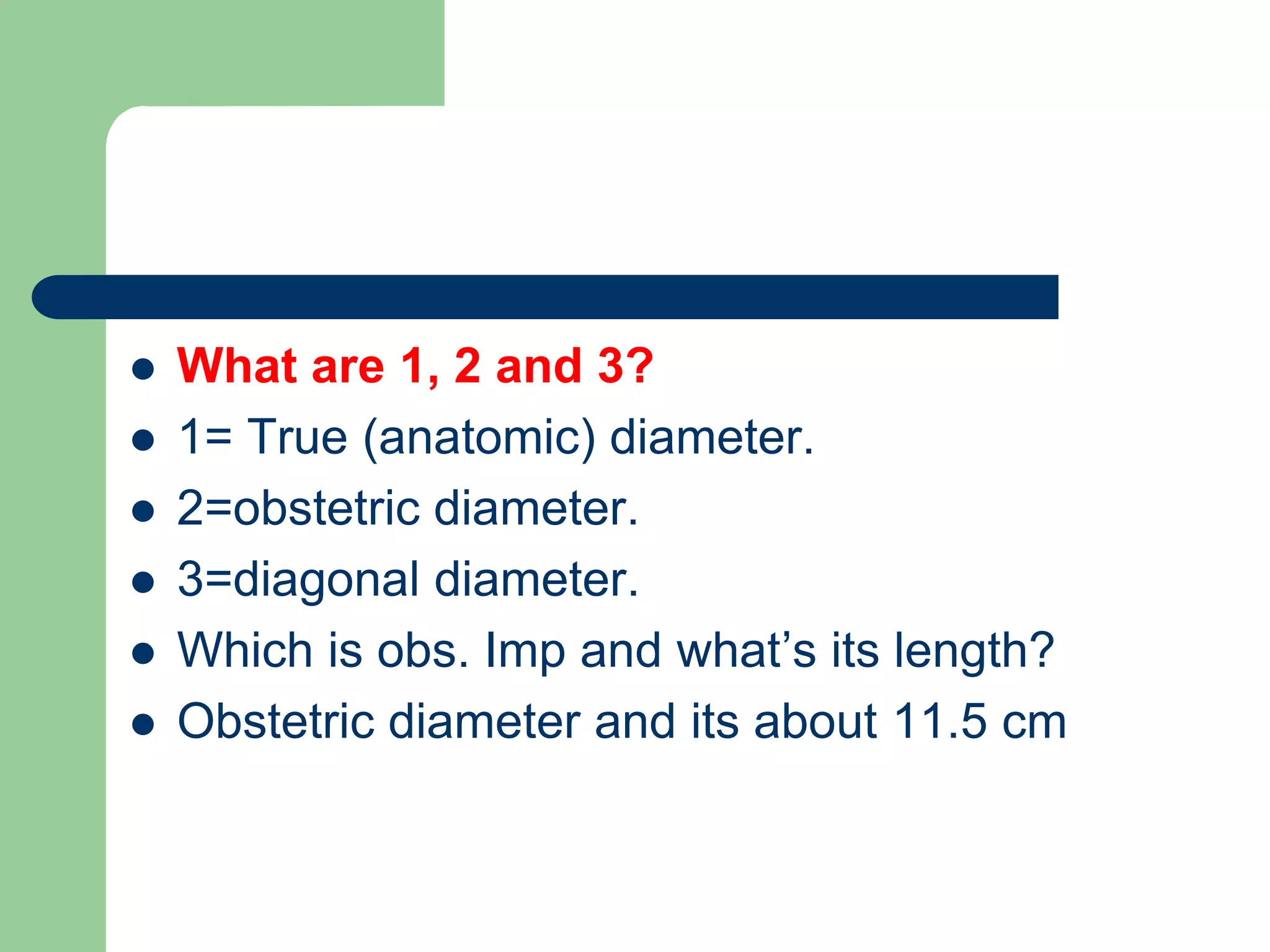  What are 1, 2 and 3?
 1= True (anatomic) diameter.
 2=obstetric diameter.
 3=diagonal diameter.
 Which is obs. Imp and what’s its length?
 Obstetric diameter and its about 11.5 cm
 