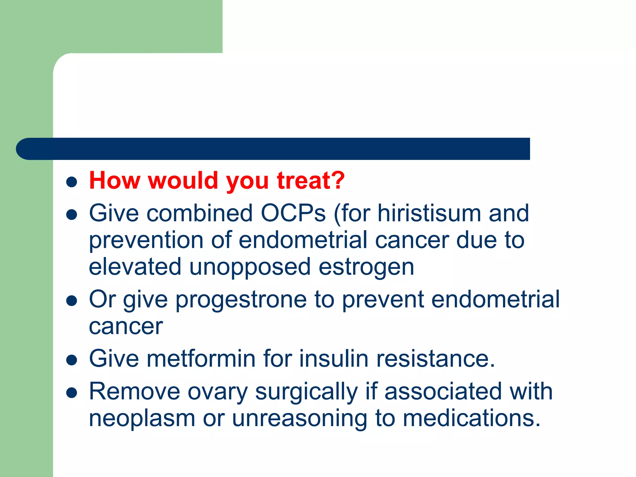  How would you treat?
 Give combined OCPs (for hiristisum and
prevention of endometrial cancer due to
elevated unopposed estrogen
 Or give progestrone to prevent endometrial
cancer
 Give metformin for insulin resistance.
 Remove ovary surgically if associated with
neoplasm or unreasoning to medications.
 