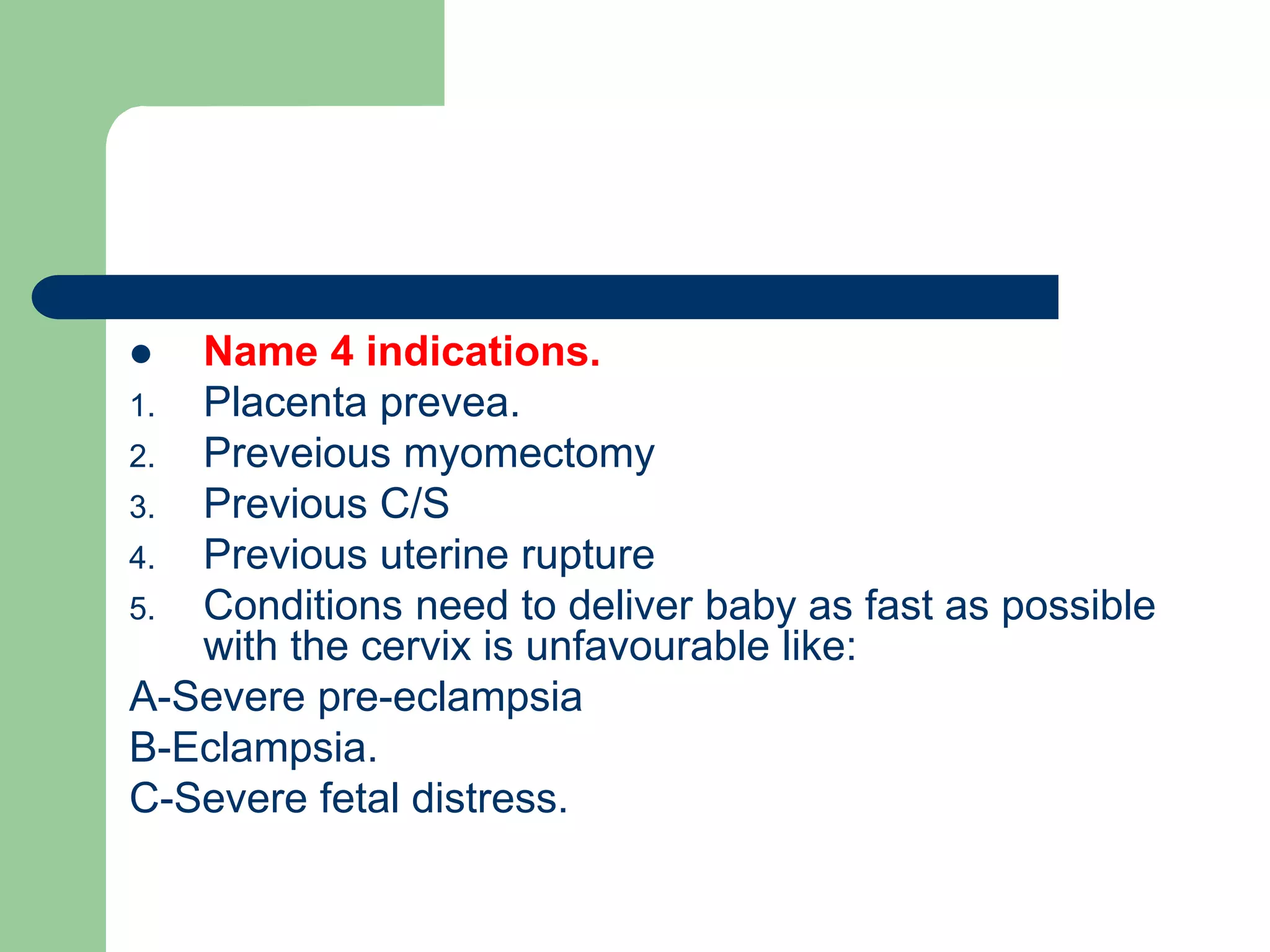  Name 4 indications.
1. Placenta prevea.
2. Preveious myomectomy
3. Previous C/S
4. Previous uterine rupture
5. Conditions need to deliver baby as fast as possible
with the cervix is unfavourable like:
A-Severe pre-eclampsia
B-Eclampsia.
C-Severe fetal distress.
 