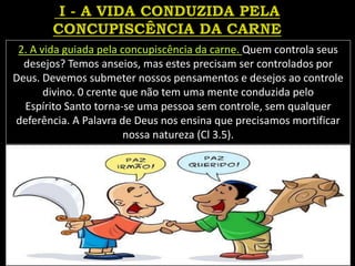 2. A vida guiada pela concupiscência da carne. Quem controla seus
desejos? Temos anseios, mas estes precisam ser controlados por
Deus. Devemos submeter nossos pensamentos e desejos ao controle
divino. 0 crente que não tem uma mente conduzida pelo
Espírito Santo torna-se uma pessoa sem controle, sem qualquer
deferência. A Palavra de Deus nos ensina que precisamos mortificar
nossa natureza (Cl 3.5).
 