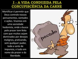Mortificar é permitir que
Deus controle nossos
pensamentos, vontades
e ações. Vivemos em
uma sociedade
hedonista, onde a busca
pelo prazer tem feito
com que muitos sejam
dominados por desejos
malignos, praticando,
sem qualquer pudor,
toda a sorte de
impureza, e tudo em
nome do prazer e da
liberdade.
 