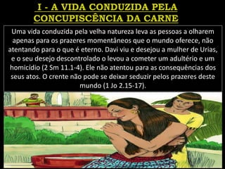 Uma vida conduzida pela velha natureza leva as pessoas a olharem
apenas para os prazeres momentâneos que o mundo oferece, não
atentando para o que é eterno. Davi viu e desejou a mulher de Urias,
e o seu desejo descontrolado o levou a cometer um adultério e um
homicídio (2 Sm 11.1-4). Ele não atentou para as consequências dos
seus atos. O crente não pode se deixar seduzir pelos prazeres deste
mundo (1 Jo 2.15-17).
 