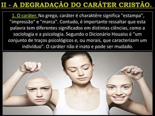 1. O caráter. No grego, caráter é charaktêre significa "estampa",
"impressão" e "marca". Contudo, é importante ressaltar que esta
palavra tem diferentes significados em distintas ciências, como a
sociologia e a psicologia. Segundo o Dicionário Houaiss é "um
conjunto de traços psicológicos e, ou morais, que caracterizam um
indivíduo". O caráter não é inato e pode ser mudado.
 