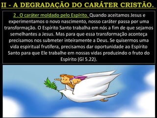2 . O caráter moldado pelo Espírito. Quando aceitamos Jesus e
experimentamos o novo nascimento, nosso caráter passa por uma
transformação. O Espírito Santo trabalha em nós a fim de que sejamos
semelhantes a Jesus. Mas para que essa transformação aconteça
precisamos nos submeter inteiramente a Deus. Se quisermos uma
vida espiritual frutífera, precisamos dar oportunidade ao Espírito
Santo para que Ele trabalhe em nossas vidas produzindo o fruto do
Espírito (Gl 5.22).
 