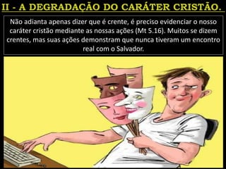 Não adianta apenas dizer que é crente, é preciso evidenciar o nosso
caráter cristão mediante as nossas ações (Mt 5.16). Muitos se dizem
crentes, mas suas ações demonstram que nunca tiveram um encontro
real com o Salvador.
 