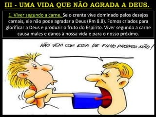 1. Viver segundo a carne. Se o crente vive dominado pelos desejos
carnais, ele não pode agradar a Deus (Rm 8.8). Fomos criados para
glorificar a Deus e produzir o fruto do Espírito. Viver segundo a carne
causa males e danos à nossa vida e para o nosso próximo.
 