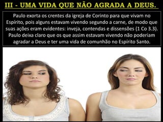 Paulo exorta os crentes da igreja de Corinto para que vivam no
Espírito, pois alguns estavam vivendo segundo a carne, de modo que
suas ações eram evidentes: inveja, contendas e dissensões (1 Co 3.3).
Paulo deixa claro que os que assim estavam vivendo não poderiam
agradar a Deus e ter uma vida de comunhão no Espírito Santo.
 