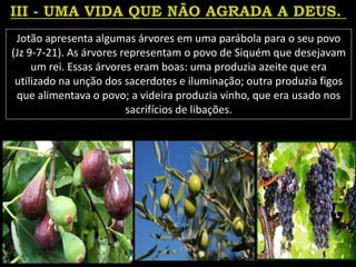 Jotão apresenta algumas árvores em uma parábola para o seu povo
(Jz 9-7-21). As árvores representam o povo de Siquém que desejavam
um rei. Essas árvores eram boas: uma produzia azeite que era
utilizado na unção dos sacerdotes e iluminação; outra produzia figos
que alimentava o povo; a videira produzia vinho, que era usado nos
sacrifícios de libações.
 
