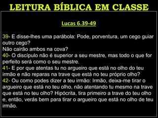 Lucas 6.39-49
39- E disse-lhes uma parábola: Pode, porventura, um cego guiar
outro cego?
Não cairão ambos na cova?
40- O discípulo não é superior a seu mestre, mas todo o que for
perfeito será como o seu mestre.
41- E por que atentas tu no argueiro que está no olho do teu
irmão e não reparas na trave que está no teu próprio olho?
42- Ou como podes dizer a teu irmão: Irmão, deixa-me tirar o
argueiro que está no teu olho, não atentando tu mesmo na trave
que está no teu olho? Hipócrita, tira primeiro a trave do teu olho
e, então, verás bem para tirar o argueiro que está no olho de teu
irmão.
 