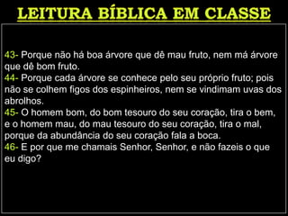 43- Porque não há boa árvore que dê mau fruto, nem má árvore
que dê bom fruto.
44- Porque cada árvore se conhece pelo seu próprio fruto; pois
não se colhem figos dos espinheiros, nem se vindimam uvas dos
abrolhos.
45- O homem bom, do bom tesouro do seu coração, tira o bem,
e o homem mau, do mau tesouro do seu coração, tira o mal,
porque da abundância do seu coração fala a boca.
46- E por que me chamais Senhor, Senhor, e não fazeis o que
eu digo?
 