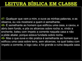 47- Qualquer que vem a mim, e ouve as minhas palavras, e as
observa, eu vos mostrarei a quem é semelhante.
48- É semelhante ao homem que edificou uma casa, e cavou, e
abriu bem fundo, e pôs os alicerces sobre rocha; e, vindo a
enchente, bateu com ímpeto a corrente naquela casa e não
a pôde abalar, porque estava fundada sobre rocha.
49- Mas o que ouve e não pratica é semelhante ao homem que
edificou uma casa sobre terra, sem alicerces, na qual bateu com
ímpeto a corrente, e logo caiu; e foi grande a ruína daquela casa.
 