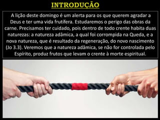 A lição deste domingo é um alerta para os que querem agradar a
Deus e ter uma vida frutífera. Estudaremos o perigo das obras da
carne. Precisamos ter cuidado, pois dentro de todo crente habita duas
naturezas: a natureza adâmica, a qual foi corrompida na Queda, e a
nova natureza, que é resultado da regeneração, do novo nascimento
(Jo 3.3). Veremos que a natureza adâmica, se não for controlada pelo
Espírito, produz frutos que levam o crente à morte espiritual.
 
