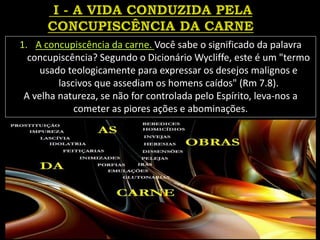 1. A concupiscência da carne. Você sabe o significado da palavra
concupiscência? Segundo o Dicionário Wycliffe, este é um "termo
usado teologicamente para expressar os desejos malignos e
lascivos que assediam os homens caídos" (Rm 7.8).
A velha natureza, se não for controlada pelo Espírito, leva-nos a
cometer as piores ações e abominações.
 