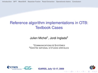 Introduction SIFT MeanShift Bayesian Fusion Road Extraction Operational chains Conclusion




        Reference algorithm implementations in OTB:
                      Textbook Cases

                               Julien Michel1 , Jordi Inglada2

                                  1 C OMMUNICATIONS     & S YSTÈMES
                              2 C ENTRE NATIONAL D ’ ÉTUDES SPATIALES




                                        IGARSS, July 12-17, 2009
 