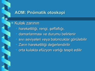 AOM: Pnömatik otoskopi

a   Kulak zarının
    •   hareketliliği, rengi, şeffaflığı,
    •   damarlanması ve durumu belirlenir
    •   sıvı seviyeleri veya baloncuklar görülebilir
    •   Zarın hareketliliği değerlendirilir
    •   orta kulakta efüzyon varlığı tespit edilir
 