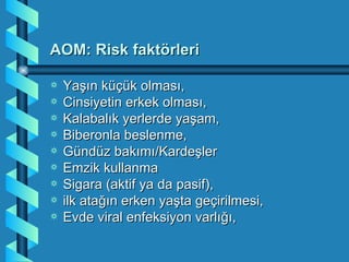AOM: Risk faktörleri

a   Yaşın küçük olması,
a   Cinsiyetin erkek olması,
a   Kalabalık yerlerde yaşam,
a   Biberonla beslenme,
a   Gündüz bakımı/Kardeşler
a   Emzik kullanma
a   Sigara (aktif ya da pasif),
a   ilk atağın erken yaşta geçirilmesi,
a   Evde viral enfeksiyon varlığı,
 