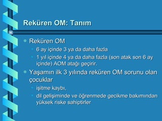 Reküren OM: Tanım

a   Reküren OM
    • 6 ay içinde 3 ya da daha fazla
    • 1 yıl içinde 4 ya da daha fazla (son atak son 6 ay
      içinde) AOM atağı geçirir.
a   Yaşamın ilk 3 yılında reküren OM sorunu olan
    çocuklar
    • işitme kaybı,
    • dil gelişiminde ve öğrenmede gecikme bakımından
      yüksek riske sahiptirler
 