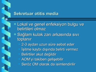 Sekretuar otitis media

a Lokal ve genel enfeksiyon bulgu ve
  belirtileri olmaz
a Sağlam kulak zarı arkasında sıvı
  toplanır
    •   2-3 aydan uzun süre sebat eder
    •   İşitme kaybı dışında belirti vermez
    •   Belirtiler akut değildir
    •   AOM’yi takiben gelişebilir
    •   Seröz OM olarak da isimlendirilir
 